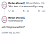Merriam- Webster Merriam-Webster @MerriamWebster • 23h Tell us about a time autocarrot did you wrong. 1374 351 Merriam-Webster Merriam- Webster @MerriamWebster and if the grink was there? 2:10 PM May 22, 2023 . 3,105