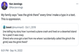 Ken Jennings @KenJennings My family says "was the grink there" every time I make a typo in a text. This is oppression. brent @murrman5. Oct 1, 2019 [me telling my story how I survived a plane crash and lived on a deserted island for a year] it was crazy [friend who once got a text from me where I accidentally called the grinch the grink] was the grink there? 6:01 PM Sep 14, 2022 :