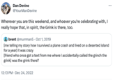 Dan Devine @YourManDevine Wherever you are this weekend, and whoever you're celebrating with, I really hope that, in spirit, the Grink is there, too. : brent @murrman5. Oct 1, 2019 [me telling my story how I survived a plane crash and lived on a deserted island for a year] it was crazy [friend who once got a text from me where I accidentally called the grinch the grink] was the grink there? 12:13 PM Dec 24, 2022