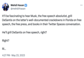 It'll be fascinating to hear Musk, the free speech absolutist, grill DeSantis on the latter's well-documented crackdowns in Florida on free speech, the free press, and books in their Twitter Spaces conversation. He'll grill DeSantis on free speech, right? Right? Mehdi Hasan @mehdirhasan Ri... 4:27 PM - May 23, 2023