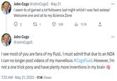John Cogs @JohnCogs5 May 21 I seem to of gained a lot followers last night whilst I was fast asleep! Welcome one and all to my Science Zone 27 1 2 John Cogs @JohnCogs5 108 7:33 AM • May 21, 2023 · 17.1K Views . 11.7K ... ... I see most of you are fans of my fluid.. I must admit that due to an NDA I can no longer post videos of my marvellous #CogsFluid. However, I'm not a one trick pony and have plenty more inventions in my brain