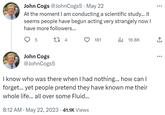 John Cogs @JohnCogs5 May 22 At the moment I am conducting a scientific study... it seems people have begun acting very strangely now I have more followers... 5 CI 4 John Cogs @JohnCogs5 8:12 AM - May 22, 2023 41.1K Views 181 I know who was there when I had nothing... how can I forget... yet people pretend they have known me their whole life... all over some Fluid... . 16.8K ↑