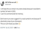 Lüka of the sun cult @dainserk I will keep the sun emoji in my name simply because it was Eden's symbol, far back in 2021. I use it to commemorate her memory. Don't even try to even suggest it is a nazi symbol to me because I'll absolutely snap at your disrespect. The sun cult misses you Eden 8:55 PM. Apr 20, 2023 · 1,782 Views