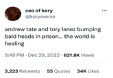 ceo of kory @korysverse andrew tate and tory lanez bumping bald heads in prison... the world is healing 5:49 PM Dec 29, 2022 821.8K Views 3,223 Retweets 55 Quotes 34K Likes