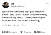 jet @guillerhomo I just saw someone say "gay vampire show" and I didn't know which one they were talking about. there are multiple options now. the world is healing. 12:07 PM Oct 12, 2022 2,936 Retweets 121 Quotes ●●● 20.8K Likes