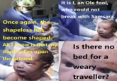 Once again, the shapeless has become shaped. All how is that my destiny lies upon the ground. It is I, an Ole fool, who could not break with Samsara. Is there no bed for a weary traveller?