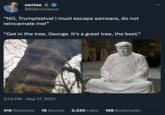 zantae @EdenicJesus "NO, Trumpisatva! I must escape samsara, do not reincarnate me!" "Get in the tree, George. It's a great tree, the best." 2:13 PM. Sep 17, 2021 416 Retweets 16 Quotes 2,530 Likes 168 Bookmarks :