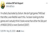 windows 98 Tech Support @Win98Tech I'm utterly fascinated by Gollum. We don't get games THIS bad that often, even Redfall wasn't this. I've been looking at other games and I actually think it looks worse than either the 3ds port of MGS3 (2012) or even Overlord (2007) 5:29 PM . May 25, 2023 49.4K Views