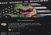 JUNE BELONGS TO DINOSAURS! 84 comments I Love how IFunny just one day collectively decided June is now dinosaur month BoozMcGroove 20h Muss 162 8 Damn right Raptor 23h 10 T <