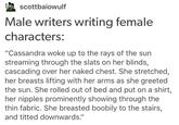 scottbaiowulf Male writers writing female characters: "Cassandra woke up to the rays of the sun streaming through the slats on her blinds, cascading over her naked chest. She stretched, her breasts lifting with her arms as she greeted the sun. She rolled out of bed and put on a shirt, her n------ prominently showing through the thin fabric. She breasted boobily to the stairs, and titted downwards."