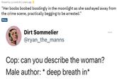 Posted by u/Livs4Life 2 years ago "Her boobs boobed boodingly in the moonlight as she sashayed away from the crime scene, practically begging to be arrested.” Meta Dirt Sommelier @ryan_the_manns Cop: can you describe the woman? Male author: * deep breath in*