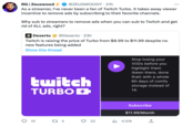 RG | Zeuswood @ZEUSWOODY. 21h As a streamer, I've never been a fan of Twitch Turbo. It takes away viewer incentive to remove ads by subscribing to their favorite channels. Why sub to streamers to remove ads when you can sub to Twitch and get rid of ALL ads, right? Dexerto @Dexerto 23h Twitch is raising the price of Turbo from $8.99 to $11.99 despite no new features being added Show this thread O twitch TURBO + 10 27 4 3 23 Stop losing your VODs before you highlight them (been there, done that) with a whole 60 days of comfy storage instead of 14. Subscribe $11.99/Month ₁4,109