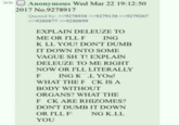 >> Anonymous Wed Mar 22 19:12:50 2017 No.9278917 Quoted by: >>9278938 >>9279138 >>9279267 >>9280877 >>9280899 EXPLAIN DELEUZE TO ME OR I'LL F ING K LL YOU! DON'T DUMB IT DOWN INTO SOME VAGUE S---! EXPLAIN DELEUZE TO ME RIGHT NOW OR I'LL LITERALLY F ING K L YOU! CK IS A WHAT THE F BODY WITHOUT ORGANS? WHAT THE F CK ARE RHIZOMES? DON'T DUMB IT DOWN OR I'LL FI NG K.LL YOU