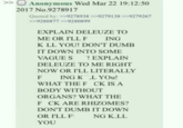 >> Anonymous Wed Mar 22 19:12:50 2017 No.9278917 Quoted by: >>9278938 >>9279138 >>9279267 >>9280877 >>9280899 EXPLAIN DELEUZE TO ME OR I'LL F ING K LL YOU! DON'T DUMB IT DOWN INTO SOME VAGUE S ! EXPLAIN DELEUZE TO ME RIGHT NOW OR I'LL LITERALLY ING KL YOU! F WHAT THE F CK IS A BODY WITHOUT ORGANS? WHAT THE F CK ARE RHIZOMES? DON'T DUMB IT DOWN OR I'LL FI NG K.LL YOU