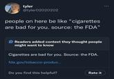 tyler @tyler02020202 people on here be like "cigarettes are bad for you. source: the FDA" O Readers added context they thought people might want to know Cigarettes are bad for you. Source: the FDA. fda.gov/tobacco-produc... Do you find this helpful? Rate it