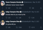 Hoenn Champion Brendan bulbasaur ivysaur ivysaur diglett 467 8.5K @Salamencers. May 18, 2023 36K Indigo Champion Ethan @GoldenBoy99 - May 18, 2023 brendan what do you mean by this 232 3.8K 10.8K 12.3K Indigo Champion Ethan @Golden Boy99. May 21, 2023 i'm gonna kill you 685 42.1K ↑