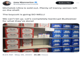 Michelob Ultra is sold out. Plenty of t----- semen left on the shelf. The boycott is going SO WELL! 250 - We can't let up. Let's completely bankrupt Budweiser for what they've done! 22.99-CRV ENUINE GENUINE Awajcar Budweiser p KING OF BEERS Rose and Anheuser Bank In The Grea GENUINE 22.99-CV ACAN Tenper Joey Mannarino @JoeyMannarinoUS AB Budweiser KING OF BEERS Bord by our iginal from the Ripe Run and Best Beding that Aukraser Barch Fac Tee Grea ANAK AB Budweiser KING OF BEERS Brod byen if the Choient Hips Rex and Build Burking Mult AND CANNED IN THE USA AB the Barding Mall Dibucien Budweiser Ohnna Suipe Rear and the thing that pod by our g Budweiser KING OF BEERS by the 30 30 GENUINE 30 GENUINE 30 GENUINE 30 GENUINE ANTONE THE GEN Andijo Aman BC A Budweiser by Chive Hipe Ree an Andreas Band for Budweiser KING OF BECHE Choins Hope Rave and that they that Mindert Budweiser KING OF BEERS Bound by f Court Hipe Read Best Buy Bat Budweiser Com B Budweiser 30 GENUINE 30 GENUINE 30 30 15 Michelob ULTRA 2.6 ULTRAX 199⁰ 22⁹ 95 Hvis Budweiser 8:23 AM - May 28, 2023 41.3K Views SET 2299 MIN LIGHT LIGHT LIGHT 30 12 2 Subscribe 30 BUD LIGHT BUD LIGHT BUD LIGHT BUD LIGHT Monar BUD BUD LIGHT LIGHT BUD LIGHT 32 39 30 a BUD LIGHT BUD LIGHT 30 BUD LIGHT BUD LIGHT BUD LIGHT I 3024 30 30 BUD LIGHT BUD LIGHT BUD LIGHT BUD LIGHT BUD LIGHT BUD LIGHT BUD