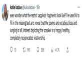 katie kadue @kukukadoo - 16h ever wonder what the rest of sappho's fragments look like? i've used Al to fill in the missing text and reveal that the poems are not about loss and longing at all, instead depicting the speaker in a happy, healthy, completely reciprocated relationship 13 t 110 996 ₁41.7K 소
