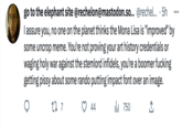 go to the elephant site @rechelon@mastodon.so... @rechel... . 5h I assure you, no one on the planet thinks the Mona Lisa is "improved" by some uncrop meme. You're not proving your art history credentials or waging holy war against the stemlord infidels, you're a boomer f------ getting pissy about some rando putting impact font over an image. 27 7 ₁750 ↑ 44
