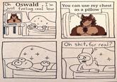Oh Oswald, I'm just feeling real low a - 0 X You can use my chest as a pillow 900 Oh s---, for real? $ *