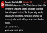 Sunderland Global Media (SGM) @Sunderland_GM Jun 1 SGM BREAKING: Graham Moon, 23 of Grindon Lane, a student at the University of Sunderland, has been convicted of possessing indecent images in the form of Bart Simpson being sexually abused by his mother Marge. He has been sentenced to a community order, and will not be placed on the sex offenders register. Jun 1, 2023 - 9:18 AM UTC 626 974 552,213 ♥ 5,790