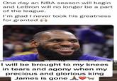 One day an NBA season will begin and LeBron will no longer be a part of the league. I'm glad I never took his greatness for granted I will be brought to my knees in tears and agony when my precious and glorious king James is gone