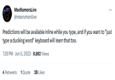 Available Inline MacRumorsLive @macrumorslive : Predictions will be available inline while you type, and if you want to "just type a ducking word" keyboard will learn that too. 7:29 PM Jun 5, 2023 8,882 Views 4 Retweets 1 Quote 38 Likes