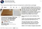 Kennedy Gaming @KennedyGaming4 The masculine urge to buy an unopened unabomber package Item Q ! Unopened Vintage 1983 Ted Kaczynski "UNABOMBER" Package STILL SEALED! (3185) 100% positive feedback $19,550.00+ 32 bids 1h 21m + $12.50 Shipping 3:01 PM . May 6, 2023 1.6M Views : Onortly after being transiented to liv New York offices, a small (13"x10"x 3.5") package arrived for me at Santa Monica. The box was put into storage with other belongings which were not made available to me until 2008, after a patent suit between myself and my former employer was settled out of court. Upon seeing the return address ("Ice largel. : Letter from Kaczynski NOT INCLUDED, will be auctioned SEPARATELY!!!) The box has been kept in a climate controlled storage unit and has never been opened or attempted to open. Seller is not morally or legally responsible