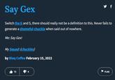 Say Gex Switch the G and S, there should really not be a definition to this. Never fails to generate a shameful chuckle when said out of nowhere. Me: Say Gex! My Squad: (chuckles) by Blaq Coffee February 15, 2022 72 y f FLAG