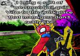 I bring a sort of "we should all quit" Vibe to the workplace managers don't really like that