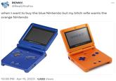 when I want to buy the blue Nintendo but my bitch wife wants the orange Nintendo RENNY. @RealUltraFox when I want to buy the blue Nintendo but my bitch wife wants the orange Nintendo GAME BOY ADVANCE SP 10:36 PM · Apr 15, 2023 1,022 Views . CAMEBOY GAME BOY NOMENCE SP ...