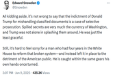 Edward Snowden on Trump Edward Snowden @Snowden All kidding aside, it's not wrong to say that the indictment of Donald Trump for mishandling classified documents is a case of selective prosecution. Spilled secrets are very much the currency of Washington, and Trump was not alone in splashing them around. He was just the least graceful. Still, it's hard to feel sorry for a man who had four years in the White House to reform that broken system-and instead left it in place to the detriment of the American public. He is caught within the same gears his own hands once turned. 3:07 PM. Jun 9, 2023 435.3K Views