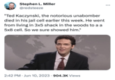 Stephen L. Miller @redsteeze "Ted Kaczynski, the notorious unabomber died in his jail cell earlier this week. He went from living in 3x5 shack in the woods to a a 5x8 cell. So we sure showed him." 2:42 PM Jun 10, 2023 904.3K Views ●