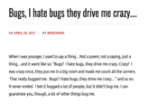 Crazy? I Was Crazy Once. They Locked Me In A Room. A Rubber Room. A Rubber Room With Rats. And Rats Make Me Crazy. Bugs, I hate bugs they drive me crazy.... ON APRIL 28, 2015 / BY BRIEGONDA When I was younger, I used to say a thing...Not a poem, not a saying, just a thing...and it went like so: "Bugs? I hate bugs, they drive me crazy. Crazy? I was crazy once, they put me in a big room and made me count all the corners. That really bugged me. Bugs? I hate bugs, they drive me crazy..." and so on. It never ended. I bet it bugged a lot of people, but it didn't bug me. I can guarantee you, though, a lot of other things bug me.