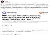 So as expected, Discord's crumbling management is the culprit behind their deteriorating platform especially due to repeated recent hires of ex-Meta managers. mdct @m_d_c_t So as expected, Discord's crumbling management is the culprit behind their deteriorating platform especially due to repeated recent hires of ex- Meta managers. A deliberate shift to social media that's lead to hostile work conditions and poor communication. discordapp With Discord rapidly burning down, Glassdoor reviews of the company further supports this "idea". Shoutout to DexClem who even recognized the amazing feedback and reviews from Discord employees on Glassdoor. Here's the link to their comment: https://www.reddit.com/r/discordapp/comments/145w6ir/discord_is_actively_getting_worse/jnnal39/? utm_source=share&utm_medium=ios_app&utm_name=ioscss&utm_content=1&utm_term=1&context=3 225 reddit reddit.com r/discordapp on Reddit: With Discord rapidly burning down, Glassdoor review... Posted by u/aap1015_ - 22 votes and 5 comments 9:41 PM Jun 11, 2023 · 943K Views
