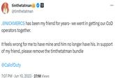 timthetatman @timthetatman .@NICKMERCS has been my friend for years- we went in getting our CoD operators together. It feels wrong for me to have mine and him no longer have his. In support of my friend, please remove the timthetatman bundle @Callof Duty : 7:07 PM Jun 10, 2023 27.1M Views .