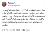 Ariana @ariijosephine I pray y'all seek help. Y'all stalked me to the point y'all found my location, my job and what next a copy of my social security? for someone y'all "hate" y'all sure got a lot of time on y'all's hands to literally obsess over me. y'all went too far. 5:49 PM Jun 12, 2023 1.4M Views ●