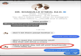 shaq ariijosephine 3m DR. SHAQUILLE O'NEAL Ed.D. shaq Instagram 30M followers. 3.7K posts You don't follow each other on Instagram You both follow t_cloud9 and 3 others View profile When Shaq text you know you doing something right okay! 1:28 PM don't let them peopl bother u Thank you Shaq! don't read the comments stuff like that will drive u crazy Send message have a great day tell all your boyfriends i said hello lol HAHA i will thank you!! u to
