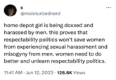 S @moisturizednerd home depot girl is being doxxed and harassed by men. this proves that respectability politics won't save women from experiencing sexual harassment and misogyny from men. women need to do better and unlearn respectability politics. 11:41 AM Jun 12, 2023 128.8K Views