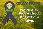 00 GRAY PRIDE We're old. We're tired. Get off our lawn.
