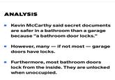 ANALYSIS ■ Kevin McCarthy said secret documents are safer in a bathroom than a garage because "a bathroom door locks." ■ However, many doors have locks. - if not most - - garage ■ Furthermore, most bathroom doors lock from the inside. They are unlocked when unoccupied.