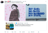 Nina My political views in 2016 vs now FEMINISM is not here to dictate you. It's not prescriptive, it's not dogmatic. All we are here to do is to GIVE YOU A CHOICE. If you want to run for Prime Minister, you can. If you don't, that's wonderful too. GENDER EQUALITY is YOUR ISSUE TOO. @Exquisite RebelN. Jun 13 Both MEN and WOMEN should Feel FREE to be STRONG. Aviva Kim SYSTEM VOLUNTA 29 TLY DO NOT CARE, FUCE EARTH امی t 518 @duhlings Jun 13 My political views in 2016 vs now twitter.com/patthecheesy/s... NO GOD NO BOSS NO HUSBAND NO STATE 3,663 ₁386.6K ↑ : ...