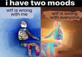 i have two moods w-- is wrong with me w-- is wrong with everyone