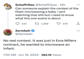 Schaffrillas @Schaffrillas. 14h Can someone explain the context of the Flash microwaving a baby. I aint watching that s--- but I need to know what this one scene is about t 1,269 437 Zermbeh @Zermbeh 47K No real context. It was just in Ezra Millers contract, he wanted to microwave an infant. 7:52 AM Jun 16, 2023 382.1K Views ↑ ●●●