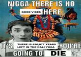 N---- THERE IS NO HERE gymn IT'S GOOD VIBES 034 UTOR TATO THERE IS 426,877 YEARS LEFT IN THE KALI YUGA GOING TO DIE YOU'RE