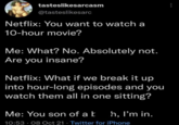 tasteslikesarcasm @tasteslikesarc Netflix: You want to watch a 10-hour movie? Me: What? No. Absolutely not. Are you insane? Netflix: What if we break it up into hour-long episodes and you watch them all in one sitting? Me: You son of a k h, I'm in. 10:53 08 Oct 21 Twitter for iPhone