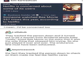 kim-kartrashcan Haha. This evening Netflix is concerned about some of its users 1,449 Likes BI Business Insider UK 1 hour ago . Someone watched Bee Movie 357 times this year, according to Netflix 187 Likes I mean...I'd be concerned too j-sillabub They tracked the person down and it turned out to be a woman from Scotland whose baby *really loved Bee Movie to the point that it was the only thing that stopped him crying. So she just played it over and over. The endurance. She must have been exhausted. beyoncescock the fact they tracked the person down to check on them made me feel like Netflix cares
