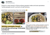 Del Walker @TheCartelDel There's a new trend in China where people make and eat spiceless "white people lunch", as form of self torture. And their commentary has me crying REVE 2:56 AM Jun 13, 2023 lacke Havui allu LUUK away the joy UI eating. : 'White people food' is "The point of the white people's meal is to learn what it feels like to be dead, but I've taken two bites and it was so trending among Chinese bad it made me realize how alive I am," workers a Weibo user wrote.