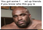 You got some f ed up friends if you know who this guy is ifunny.co
