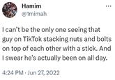 Hamim @1mimah I can't be the only one seeing that guy on TikTok stacking nuts and bolts on top of each other with a stick. And I swear he's actually been on all day. 4:24 PM Jun 27, 2022